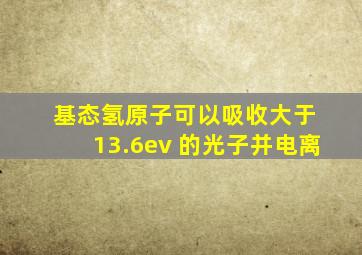 基态氢原子可以吸收大于 13.6ev 的光子并电离